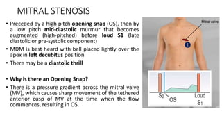 MITRAL STENOSIS
• Preceded by a high pitch opening snap (OS), then by
a low pitch mid-diastolic murmur that becomes
augmented (high-pitched) before loud S1 (late
diastolic or pre-systolic component)
• MDM is best heard with bell placed lightly over the
apex in left decubitus position
• There may be a diastolic thrill
• Why is there an Opening Snap?
• There is a pressure gradient across the mitral valve
(MV), which causes sharp movement of the tethered
anterior cusp of MV at the time when the flow
commences, resulting in OS.
 
