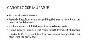 CABOT-LOCKE MURMUR
• Feature of severe anemia
• An early diastolic murmur, resembling the murmur of AR, can be
heard at the Erb’s area
• Unlike murmur of AR, it does not have a decrescendo
• It is an innocent murmur that resolves with treatment of anemia
• It is due to the increased flow from aorta to coronary arteries that
arise from the aortic root
 