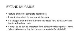 RYTAND MURMUR
• Feature of chronic complete heart block
• A mid-to-late diastolic murmur at the apex
• It is thought that murmur is due to increased flow across AV valves
due to a slow heart rate
• It may also be due to antegrade flow across the closing mitral valve
(when LA is contracting but LV also contracts before it is full)
 