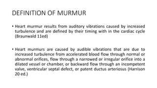 DEFINITION OF MURMUR
• Heart murmur results from auditory vibrations caused by increased
turbulence and are defined by their timing with in the cardiac cycle
(Braunwald 11ed)
• Heart murmurs are caused by audible vibrations that are due to
increased turbulence from accelerated blood flow through normal or
abnormal orifices, flow through a narrowed or irregular orifice into a
dilated vessel or chamber, or backward flow through an incompetent
valve, ventricular septal defect, or patent ductus arteriosus (Harrison
20 ed.)
 