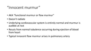 “Innocent murmur”
• AKA “functional murmur or flow murmur”
• Doesn’t radiate
• Underlying cardiovascular system is entirely normal and murmur is
audible at rest
• Resuts from normal tubulence occurring during ejection of blood
from heart
• Typical innocent flow murmur arises in pulmonary artery
 