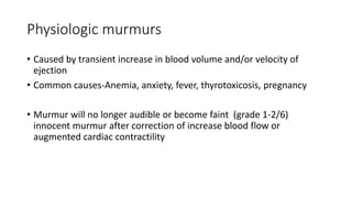Physiologic murmurs
• Caused by transient increase in blood volume and/or velocity of
ejection
• Common causes-Anemia, anxiety, fever, thyrotoxicosis, pregnancy
• Murmur will no longer audible or become faint (grade 1-2/6)
innocent murmur after correction of increase blood flow or
augmented cardiac contractility
 