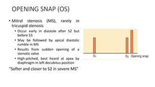 OPENING SNAP (OS)
• Mitral stenosis (MS), rarely in
tricuspid stenosis
• Occur early in diastole after S2 but
before S3
• May be followed by apical diastolic
rumble in MS
• Results from sudden opening of a
stenotic valve
• High-pitched, best heard at apex by
diaphragm in left decubitus position
“Softer and closer to S2 in severe MS”
 
