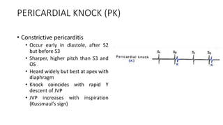 PERICARDIAL KNOCK (PK)
• Constrictive pericarditis
• Occur early in diastole, after S2
but before S3
• Sharper, higher pitch than S3 and
OS
• Heard widely but best at apex with
diaphragm
• Knock coincides with rapid Y
descent of JVP
• JVP increases with inspiration
(Kussmaul’s sign)
 