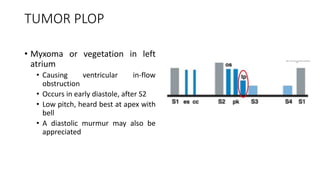 TUMOR PLOP
• Myxoma or vegetation in left
atrium
• Causing ventricular in-flow
obstruction
• Occurs in early diastole, after S2
• Low pitch, heard best at apex with
bell
• A diastolic murmur may also be
appreciated
 