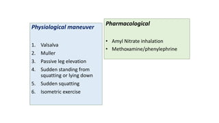 Physiological maneuver
1. Valsalva
2. Muller
3. Passive leg elevation
4. Sudden standing from
squatting or lying down
5. Sudden squatting
6. Isometric exercise
Pharmacological
• Amyl Nitrate inhalation
• Methoxamine/phenylephrine
 
