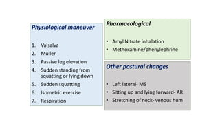 Physiological maneuver
1. Valsalva
2. Muller
3. Passive leg elevation
4. Sudden standing from
squatting or lying down
5. Sudden squatting
6. Isometric exercise
7. Respiration
Pharmacological
• Amyl Nitrate inhalation
• Methoxamine/phenylephrine
Other postural changes
• Left lateral- MS
• Sitting up and lying forward- AR
• Stretching of neck- venous hum
 