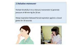 1.Valsalva maneuver
•Exhale forcefully in to a mercury manometer to generate
pressure of 40 mm Hg for 20 sec
•Deep inspiration followed forced expiration against a closed
glottis for 20 seconds
 
