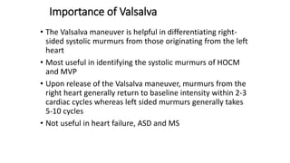 Importance of Valsalva
• The Valsalva maneuver is helpful in differentiating right-
sided systolic murmurs from those originating from the left
heart
• Most useful in identifying the systolic murmurs of HOCM
and MVP
• Upon release of the Valsalva maneuver, murmurs from the
right heart generally return to baseline intensity within 2-3
cardiac cycles whereas left sided murmurs generally takes
5-10 cycles
• Not useful in heart failure, ASD and MS
 