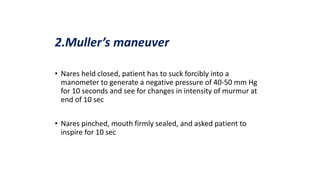 2.Muller’s maneuver
• Nares held closed, patient has to suck forcibly into a
manometer to generate a negative pressure of 40-50 mm Hg
for 10 seconds and see for changes in intensity of murmur at
end of 10 sec
• Nares pinched, mouth firmly sealed, and asked patient to
inspire for 10 sec
 
