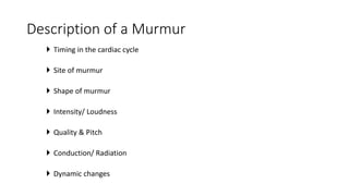 Description of a Murmur
 Timing in the cardiac cycle
 Site of murmur
 Shape of murmur
 Intensity/ Loudness
 Quality & Pitch
 Conduction/ Radiation
 Dynamic changes
 