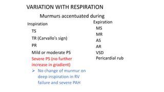 Murmurs accentuated during
Inspiration
TS
TR (Carvallo's sign)
PR
Mild or moderate PS
Severe PS (no further
increase in gradient)
 No change of murmur on
deep inspiration in RV
failure and severe PAH
Expiration
MS
MR
AS
AR
VSD
Pericardial rub
VARIATION WITH RESPIRATION
 