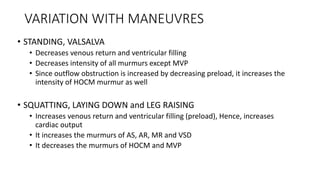 VARIATION WITH MANEUVRES
• STANDING, VALSALVA
• Decreases venous return and ventricular filling
• Decreases intensity of all murmurs except MVP
• Since outflow obstruction is increased by decreasing preload, it increases the
intensity of HOCM murmur as well
• SQUATTING, LAYING DOWN and LEG RAISING
• Increases venous return and ventricular filling (preload), Hence, increases
cardiac output
• It increases the murmurs of AS, AR, MR and VSD
• It decreases the murmurs of HOCM and MVP
 