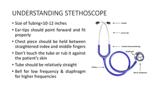 UNDERSTANDING STETHOSCOPE
• Size of Tubing=10-12 inches
• Ear-tips should point forward and fit
properly
• Chest piece should be held between
straightened index and middle fingers
• Don’t touch the tube or rub it against
the patient’s skin
• Tube should be relatively straight
• Bell for low frequency & diaphragm
for higher frequencies
 