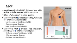 MVP
• A mid-systolic click (MSC) followed by a mid-
to-late systolic murmur at the apex area.
• It has a “whooping” musical quality.
• Maneuvers that preload (standing, Valsalva)
or afterload (amyl nitrate):
• earlier onset of click (closer to S1)
• longer murmur duration
• decreased murmur intensity
• Maneuvers that preload (leg elevation,
squatting) or afterload (hand grip) :
• Delayed onset of click (closer to S2),
• Shorten murmur duration
• Increase murmur intensity.
 