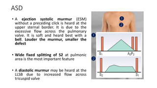 ASD
• A ejection systolic murmur (ESM)
without a preceding click is heard at the
upper sternal border. It is due to the
excessive flow across the pulmonary
valve. It is soft and heard best with a
bell. Louder the murmur, smaller the
defect
• Wide fixed splitting of S2 at pulmonic
area is the most important feature
• A diastolic murmur may be heard at the
LLSB due to increased flow across
tricuspid valve
 