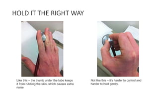 HOLD IT THE RIGHT WAY
Like this – the thumb under the tube keeps
it from rubbing the skin, which causes extra
noise
Not like this – it’s harder to control and
harder to hold gently.
 