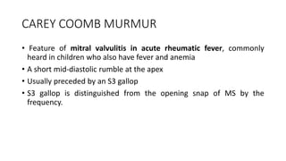 CAREY COOMB MURMUR
• Feature of mitral valvulitis in acute rheumatic fever, commonly
heard in children who also have fever and anemia
• A short mid-diastolic rumble at the apex
• Usually preceded by an S3 gallop
• S3 gallop is distinguished from the opening snap of MS by the
frequency.
 