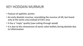 KEY HODGKIN MURMUR
• Feature of syphilitic aortitis
• An early diastolic murmur, resembling the murmur of AR, but heard
only at the aortic area instead of Erb’s area
• It has a “raspy” quality (saw cutting through wood)
• It is due to the retroversion of aortic valve leaflets during diastole due
to inflammation
 
