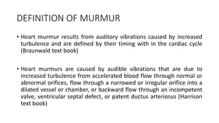 DEFINITION OF MURMUR
• Heart murmur results from auditory vibrations caused by increased
turbulence and are defined by their timing with in the cardiac cycle
(Braunwald text book)
• Heart murmurs are caused by audible vibrations that are due to
increased turbulence from accelerated blood flow through normal or
abnormal orifices, flow through a narrowed or irregular orifice into a
dilated vessel or chamber, or backward flow through an incompetent
valve, ventricular septal defect, or patent ductus arteriosus (Harrison
text book)
 