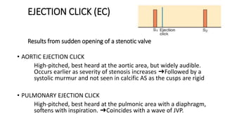 EJECTION CLICK (EC)
Results from sudden opening of a stenotic valve
• AORTIC EJECTION CLICK
High-pitched, best heard at the aortic area, but widely audible.
Occurs earlier as severity of stenosis increases ➜Followed by a
systolic murmur and not seen in calcific AS as the cusps are rigid
• PULMONARY EJECTION CLICK
High-pitched, best heard at the pulmonic area with a diaphragm,
softens with inspiration. ➜Coincides with a wave of JVP.
 