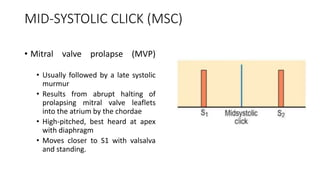 MID-SYSTOLIC CLICK (MSC)
• Mitral valve prolapse (MVP)
• Usually followed by a late systolic
murmur
• Results from abrupt halting of
prolapsing mitral valve leaflets
into the atrium by the chordae
• High-pitched, best heard at apex
with diaphragm
• Moves closer to S1 with valsalva
and standing.
 