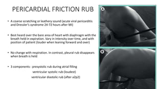 PERICARDIAL FRICTION RUB
• A coarse scratching or leathery sound (acute viral pericarditis
and Dressler’s syndrome 24-72 hours after MI)
• Best heard over the bare area of heart with diaphragm with the
breath held in expiration. Vary in intensity over time, and with
position of patient (louder when leaning forward and over)
• No change with respiration. In contrast, pleural rub disappears
when breath is held
• 3 components : presystolic rub during atrial filling
ventricular systolic rub (loudest)
ventricular diastolic rub (after a2p2)
 