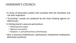 HAMMAN’S CRUNCH
• A series of precordial crackles that correlate with the heartbeat and
not with respiration
• “Crunching” sounds are produced by the heart beating against air-
filled tissues.
• A finding heard in pneumo-pericardium:
• Following heart surgery
• Vigorous resuscitation
• Iatrogenic i.e. pericardiocentesis, bronchoscopy
• Also in pneumo-mediastinum, spontaneous mediastinal emphysema,
Boerhaave syndrome
 