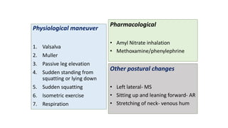 Physiological maneuver
1. Valsalva
2. Muller
3. Passive leg elevation
4. Sudden standing from
squatting or lying down
5. Sudden squatting
6. Isometric exercise
7. Respiration
Pharmacological
• Amyl Nitrate inhalation
• Methoxamine/phenylephrine
Other postural changes
• Left lateral- MS
• Sitting up and leaning forward- AR
• Stretching of neck- venous hum
 
