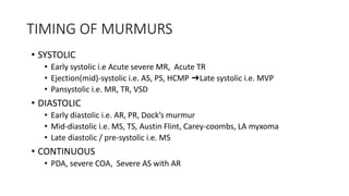 TIMING OF MURMURS
• SYSTOLIC
• Early systolic i.e Acute severe MR, Acute TR
• Ejection(mid)-systolic i.e. AS, PS, HCMP ➜Late systolic i.e. MVP
• Pansystolic i.e. MR, TR, VSD
• DIASTOLIC
• Early diastolic i.e. AR, PR, Dock’s murmur
• Mid-diastolic i.e. MS, TS, Austin Flint, Carey-coombs, LA myxoma
• Late diastolic / pre-systolic i.e. MS
• CONTINUOUS
• PDA, severe COA, Severe AS with AR
 