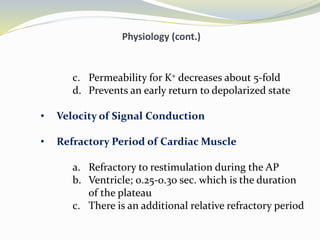 Physiology (cont.)
c. Permeability for K+ decreases about 5-fold
d. Prevents an early return to depolarized state
• Velocity of Signal Conduction
• Refractory Period of Cardiac Muscle
a. Refractory to restimulation during the AP
b. Ventricle; 0.25-0.30 sec. which is the duration
of the plateau
c. There is an additional relative refractory period
 