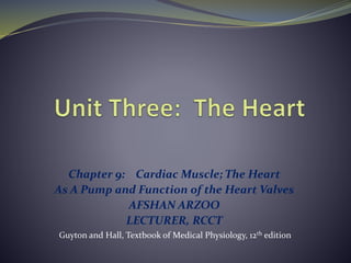 Chapter 9: Cardiac Muscle; The Heart
As A Pump and Function of the Heart Valves
AFSHAN ARZOO
LECTURER, RCCT
Guyton and Hall, Textbook of Medical Physiology, 12th edition
 