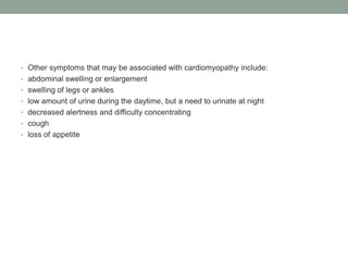 • Other symptoms that may be associated with cardiomyopathy include:
• abdominal swelling or enlargement
• swelling of legs or ankles
• low amount of urine during the daytime, but a need to urinate at night
• decreased alertness and difficulty concentrating
• cough
• loss of appetite
 
