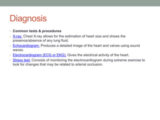 Diagnosis
• Common tests & procedures
• X-ray: Chest X-ray allows for the estimation of heart size and shows the
presence/absence of any lung fluid.
• Echocardiogram: Produces a detailed image of the heart and valves using sound
waves.
• Electrocardiogram (ECG or EKG): Gives the electrical activity of the heart.
• Stress test: Consists of monitoring the electrocardiogram during extreme exercise to
look for changes that may be related to arterial occlusion.
 