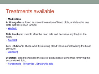 Treatments available
• Medication
Anticoagulants: Used to prevent formation of blood clots, and dissolve any
clots that have been formed.
• Warfarin
Beta blockers: Used to slow the heart rate and decrease any load on the
heart.
• Atenolol
ACE inhibitors: These work by relaxing blood vessels and lowering the blood
pressure.
• Lisinopril
Diuretics: Used to increase the rate of production of urine thus removing the
accumulated fluid.
• Furosemide . Torsemide . Ethacrynic acid
 