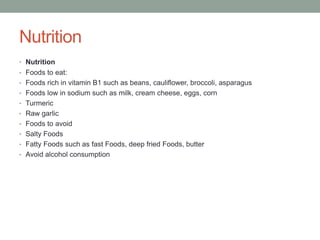 Nutrition
• Nutrition
• Foods to eat:
• Foods rich in vitamin B1 such as beans, cauliflower, broccoli, asparagus
• Foods low in sodium such as milk, cream cheese, eggs, corn
• Turmeric
• Raw garlic
• Foods to avoid
• Salty Foods
• Fatty Foods such as fast Foods, deep fried Foods, butter
• Avoid alcohol consumption
 