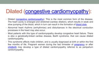 Dilated (congestive cardiomyopathy):
• Dilated (congestive cardiomyopathy): This is the most common form of the disease.
The heart cavity is enlarged and stretched (cardiac dilation), which results in weak and
slow pumping of the blood, which in turn can result in the formation of blood clots.
• Abnormal heart rhythms (arrhythmias) and disturbances in the electrical conduction
processes in the heart may also occur.
• Most patients with this type of cardiomyopathy develop congestive heart failure. There
is also a genetically-linked cardiac disease, Barth syndrome, that can cause dilated
cardiomyopathy.
• This syndrome affects male children, and is usually diagnosed at birth or within the first
few months of life. Pregnant women during the last trimester of pregnancy or after
childbirth may develop a type of dilated cardiomyopathy referred to as peripartum
cardiomyopathy.
 