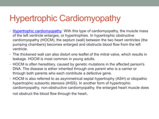 Hypertrophic Cardiomyopathy
• Hypertrophic cardiomyopathy: With this type of cardiomyopathy, the muscle mass
of the left ventricle enlarges, or hypertrophies. In hypertrophic obstructive
cardiomyopathy (HOCM), the septum (wall) between the two heart ventricles (the
pumping chambers) becomes enlarged and obstructs blood flow from the left
ventricle.
• The thickened wall can also distort one leaflet of the mitral valve, which results in
leakage. HOCM is most common in young adults.
• HOCM is often hereditary, caused by genetic mutations in the affected person's
DNA. The disease is either inherited through one parent who is a carrier or
through both parents who each contribute a defective gene.
• HOCM is also referred to as asymmetrical septal hypertrophy (ASH) or idiopathic
hypertrophic subaortic stenosis (IHSS). In another form of hypertrophic
cardiomyopathy, non-obstructive cardiomyopathy, the enlarged heart muscle does
not obstruct the blood flow through the heart.
 