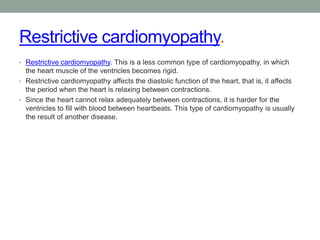 Restrictive cardiomyopathy.
• Restrictive cardiomyopathy. This is a less common type of cardiomyopathy, in which
the heart muscle of the ventricles becomes rigid.
• Restrictive cardiomyopathy affects the diastolic function of the heart, that is, it affects
the period when the heart is relaxing between contractions.
• Since the heart cannot relax adequately between contractions, it is harder for the
ventricles to fill with blood between heartbeats. This type of cardiomyopathy is usually
the result of another disease.
 
