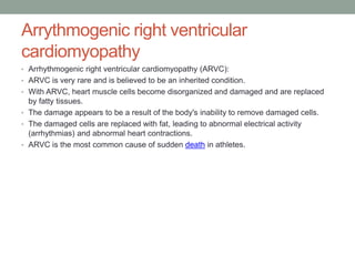 Arrythmogenic right ventricular
cardiomyopathy
• Arrhythmogenic right ventricular cardiomyopathy (ARVC):
• ARVC is very rare and is believed to be an inherited condition.
• With ARVC, heart muscle cells become disorganized and damaged and are replaced
by fatty tissues.
• The damage appears to be a result of the body's inability to remove damaged cells.
• The damaged cells are replaced with fat, leading to abnormal electrical activity
(arrhythmias) and abnormal heart contractions.
• ARVC is the most common cause of sudden death in athletes.
 