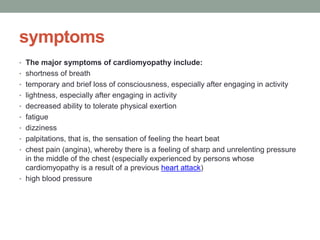 symptoms
• The major symptoms of cardiomyopathy include:
• shortness of breath
• temporary and brief loss of consciousness, especially after engaging in activity
• lightness, especially after engaging in activity
• decreased ability to tolerate physical exertion
• fatigue
• dizziness
• palpitations, that is, the sensation of feeling the heart beat
• chest pain (angina), whereby there is a feeling of sharp and unrelenting pressure
in the middle of the chest (especially experienced by persons whose
cardiomyopathy is a result of a previous heart attack)
• high blood pressure
 