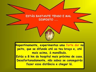 ESTÁS BASTANTE TENSO E MAL DISPOSTO  … . Repentinamente, experimentas uma  forte dor  no peito, que se difunde até ao teu braço e, até mais acima, à mandíbula. Estás a 8 km do hospital mais próximo de casa. Desafortunadamente, não sabes se conseguirás fazer essa distância e chegar lá. 