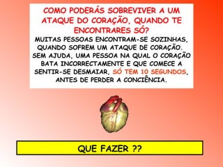 COMO PODERÁS SOBREVIVER A UM ATAQUE DO CORAÇÃO, QUANDO TE ENCONTRARES SÓ? MUITAS PESSOAS ENCONTRAM-SE SOZINHAS, QUANDO SOFREM UM ATAQUE DE CORAÇÃO.  SEM AJUDA, UMA PESSOA NA QUAL O CORAÇÃO BATA INCORRECTAMENTE E QUE COMECE A SENTIR-SE DESMAIAR,  SÓ TEM 10 SEGUNDOS , ANTES DE PERDER A CONCIÊNCIA. QUE FAZER ?? 