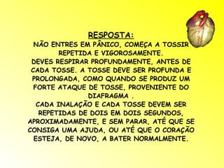 RESPOSTA: NÃO ENTRES EM PÂNICO, COMEÇA A TOSSIR REPETIDA E VIGOROSAMENTE. DEVES RESPIRAR PROFUNDAMENTE, ANTES DE CADA TOSSE. A TOSSE DEVE SER PROFUNDA E PROLONGADA, COMO QUANDO SE PRODUZ UM FORTE ATAQUE DE TOSSE, PROVENIENTE DO DIAFRAGMA . CADA INALAÇÃO E CADA TOSSE DEVEM SER REPETIDAS DE DOIS EM DOIS SEGUNDOS, APROXIMADAMENTE, E SEM PARAR, ATÉ QUE SE CONSIGA UMA AJUDA, OU ATÉ QUE O CORAÇÃO ESTEJA, DE NOVO, A BATER NORMALMENTE. 