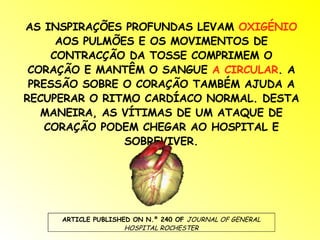 AS INSPIRAÇÕES PROFUNDAS LEVAM  OXIGÉNIO  AOS PULMÕES E OS MOVIMENTOS DE CONTRACÇÃO DA TOSSE COMPRIMEM O CORAÇÃO E MANTÊM O SANGUE  A CIRCULAR . A PRESSÃO SOBRE O CORAÇÃO TAMBÉM AJUDA A RECUPERAR O RITMO CARDÍACO NORMAL. DESTA MANEIRA, AS VÍTIMAS DE UM ATAQUE DE CORAÇÃO PODEM CHEGAR AO HOSPITAL E SOBREVIVER. ARTICLE PUBLISHED ON N.º 240 OF  JOURNAL OF GENERAL HOSPITAL ROCHESTER 