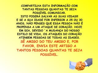 COMPARTILHA ESTA INFORMAÇÃO COM TANTAS PESSOAS QUANTAS TE SEJA POSSÍVEL COMUNICAR. ISTO PODERÁ SALVAR AS SUAS VIDAS!!! E SE A SUA IDADE FOR INFERIOR A 25 OU 30 ANOS, NÃO PENSES QUE ESSA PESSOA NÃO É PROPENSA A UM ATAQUE DE CORAÇÃO. HOJE EM DIA, DEVIDO `A MUDANÇA DO NOSSO ESTILO DE VIDA, OS ATAQUES DO CORAÇÃO ATINGEM PESSOAS DE TODAS AS IDADES. SÊ AMIGO DO TEU AMIGO E, POR FAVOR, ENVIA ESTE ARTIGO A TANTOS PESSOAS QUANTAS TE SEJA POSSÍVEL. 