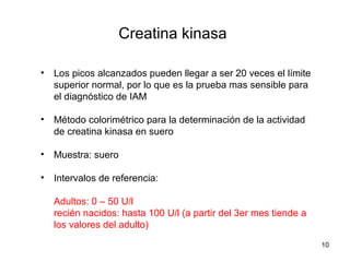 Creatina kinasa
• Los picos alcanzados pueden llegar a ser 20 veces el límite
superior normal, por lo que es la prueba mas sensible para
el diagnóstico de IAM
• Método colorimétrico para la determinación de la actividad
de creatina kinasa en suero
• Muestra: suero
• Intervalos de referencia:
Adultos: 0 – 50 U/l
recién nacidos: hasta 100 U/l (a partir del 3er mes tiende a
los valores del adulto)
10
 