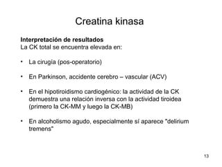 Creatina kinasa
Interpretación de resultados
La CK total se encuentra elevada en:
• La cirugía (pos-operatorio)
• En Parkinson, accidente cerebro – vascular (ACV)
• En el hipotiroidismo cardiogénico: la actividad de la CK
demuestra una relación inversa con la actividad tiroidea
(primero la CK-MM y luego la CK-MB)
• En alcoholismo agudo, especialmente sí aparece "delirium
tremens"
13
 