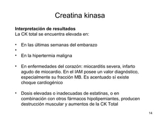 Creatina kinasa
Interpretación de resultados
La CK total se encuentra elevada en:
• En las últimas semanas del embarazo
•
• En la hipertermia maligna
• En enfermedades del corazón: miocarditis severa, infarto
agudo de miocardio. En el IAM posee un valor diagnóstico,
especialmente su fracción MB. Es acentuado sí existe
choque cardiogénico
• Dosis elevadas o inadecuadas de estatinas, o en
combinación con otros fármacos hipolipemiantes, producen
destrucción muscular y aumentos de la CK Total
14
 