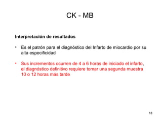 CK - MB
Interpretación de resultados
• Es el patrón para el diagnóstico del Infarto de miocardio por su
alta especificidad
• Sus incrementos ocurren de 4 a 6 horas de iniciado el infarto,
el diagnóstico definitivo requiere tomar una segunda muestra
10 o 12 horas más tarde
18
 
